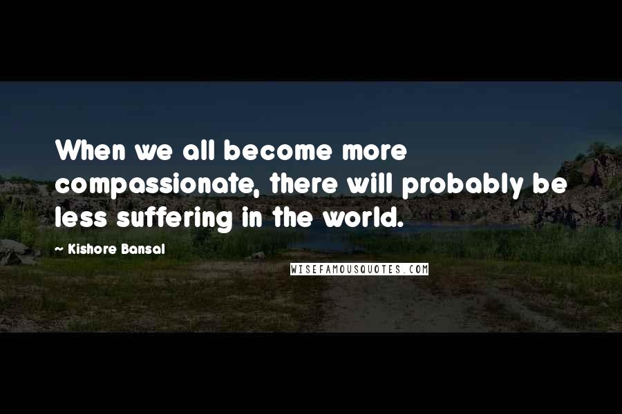 Kishore Bansal Quotes: When we all become more compassionate, there will probably be less suffering in the world.