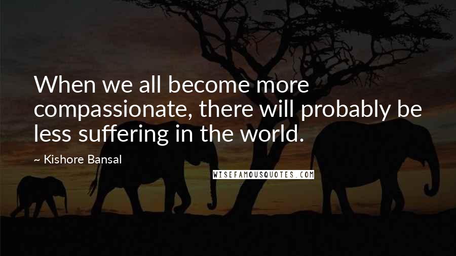 Kishore Bansal Quotes: When we all become more compassionate, there will probably be less suffering in the world.