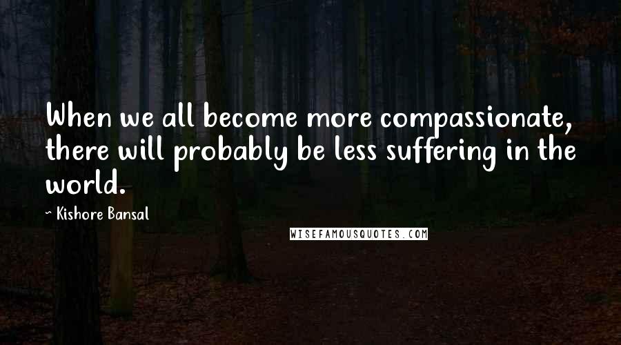 Kishore Bansal Quotes: When we all become more compassionate, there will probably be less suffering in the world.