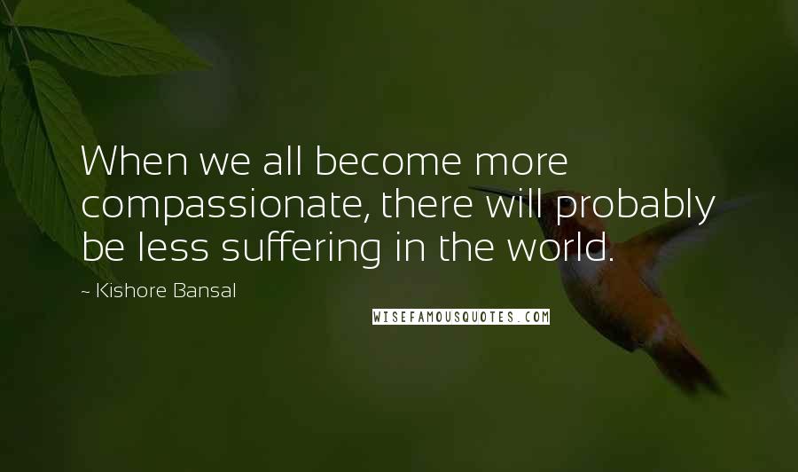 Kishore Bansal Quotes: When we all become more compassionate, there will probably be less suffering in the world.