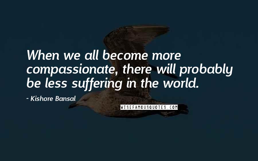 Kishore Bansal Quotes: When we all become more compassionate, there will probably be less suffering in the world.