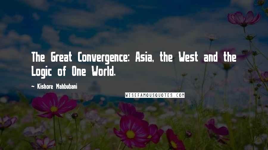 Kishore Mahbubani Quotes: The Great Convergence: Asia, the West and the Logic of One World.