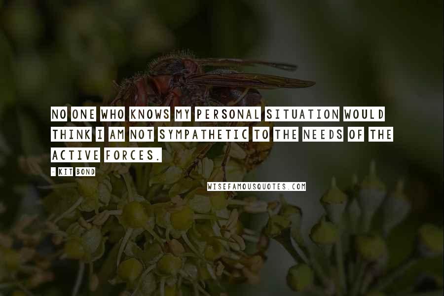 Kit Bond Quotes: No one who knows my personal situation would think I am not sympathetic to the needs of the active forces.