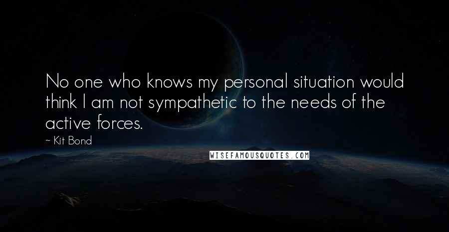 Kit Bond Quotes: No one who knows my personal situation would think I am not sympathetic to the needs of the active forces.