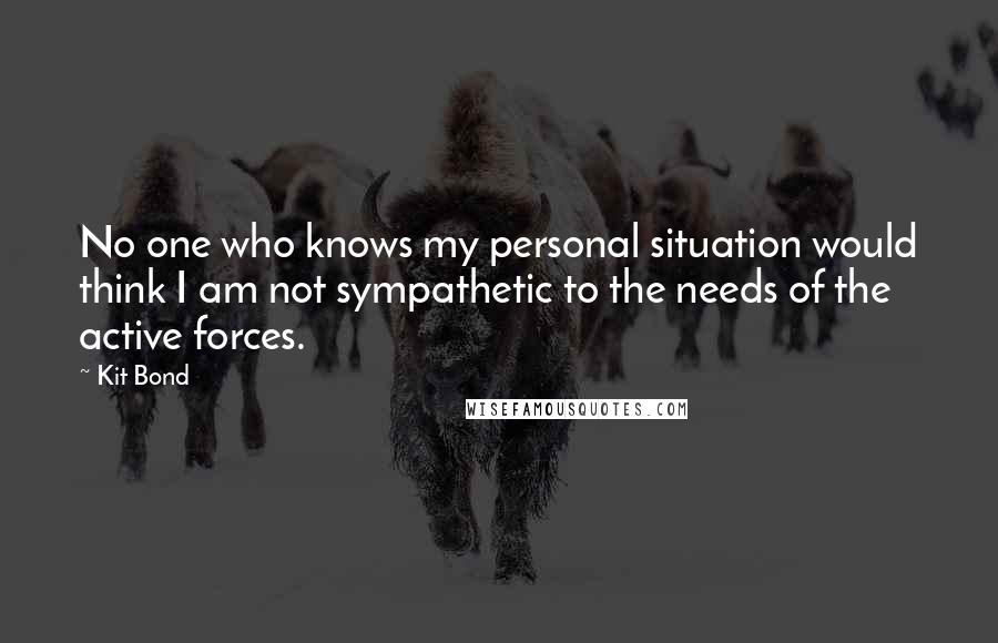 Kit Bond Quotes: No one who knows my personal situation would think I am not sympathetic to the needs of the active forces.