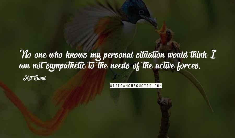 Kit Bond Quotes: No one who knows my personal situation would think I am not sympathetic to the needs of the active forces.