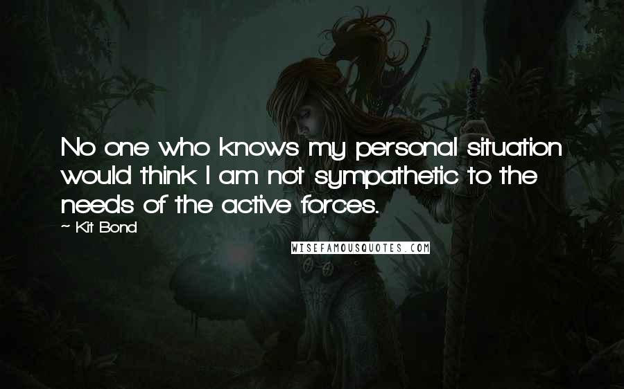 Kit Bond Quotes: No one who knows my personal situation would think I am not sympathetic to the needs of the active forces.