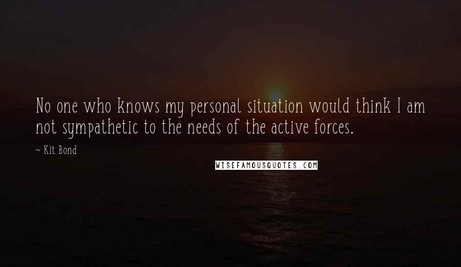 Kit Bond Quotes: No one who knows my personal situation would think I am not sympathetic to the needs of the active forces.