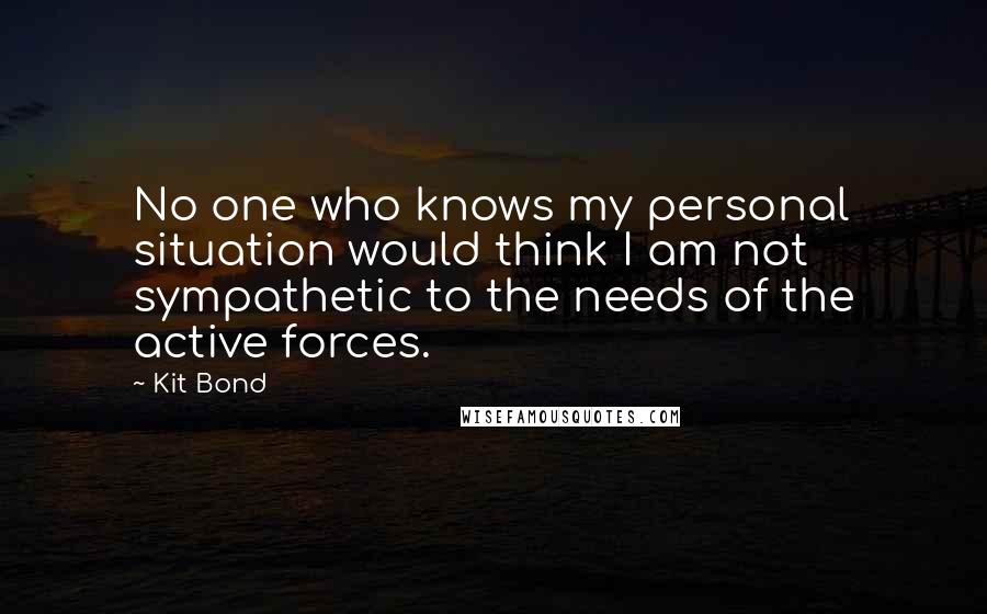 Kit Bond Quotes: No one who knows my personal situation would think I am not sympathetic to the needs of the active forces.