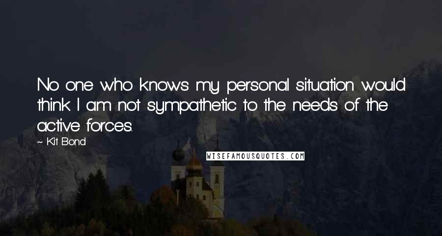 Kit Bond Quotes: No one who knows my personal situation would think I am not sympathetic to the needs of the active forces.