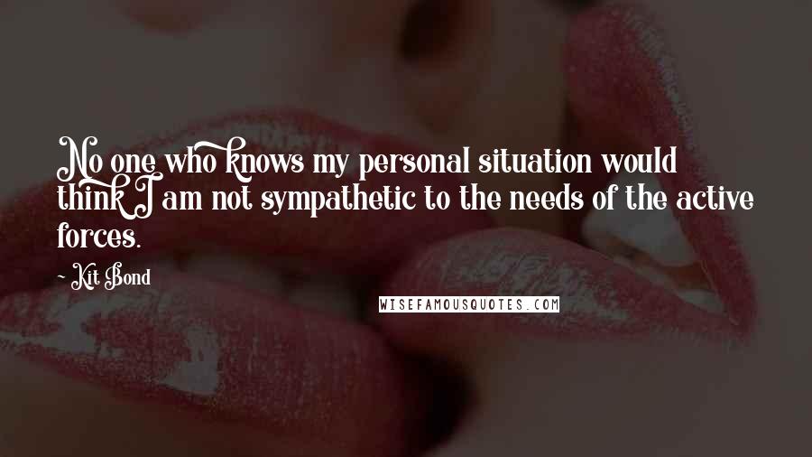 Kit Bond Quotes: No one who knows my personal situation would think I am not sympathetic to the needs of the active forces.