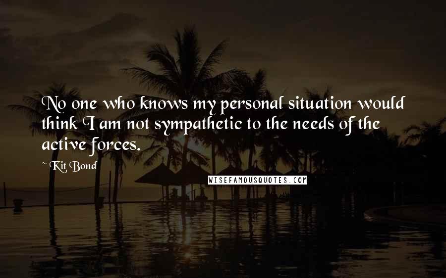 Kit Bond Quotes: No one who knows my personal situation would think I am not sympathetic to the needs of the active forces.