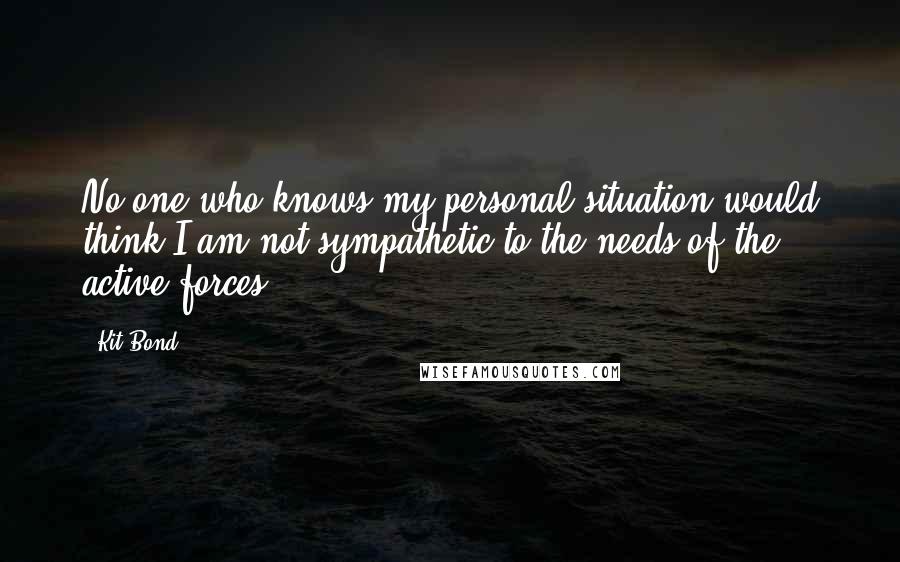 Kit Bond Quotes: No one who knows my personal situation would think I am not sympathetic to the needs of the active forces.