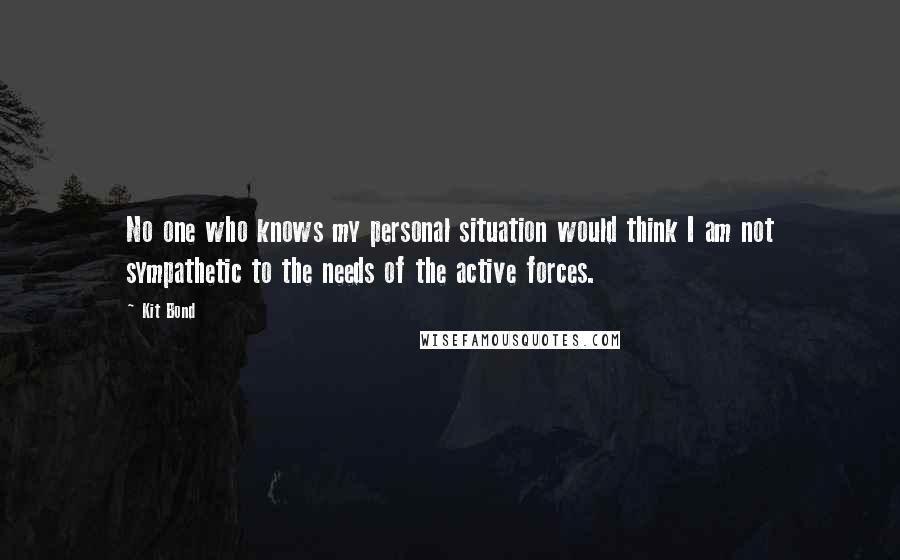 Kit Bond Quotes: No one who knows my personal situation would think I am not sympathetic to the needs of the active forces.