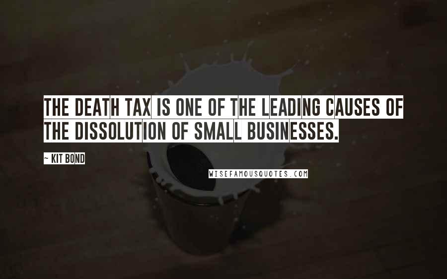 Kit Bond Quotes: The death tax is one of the leading causes of the dissolution of small businesses.