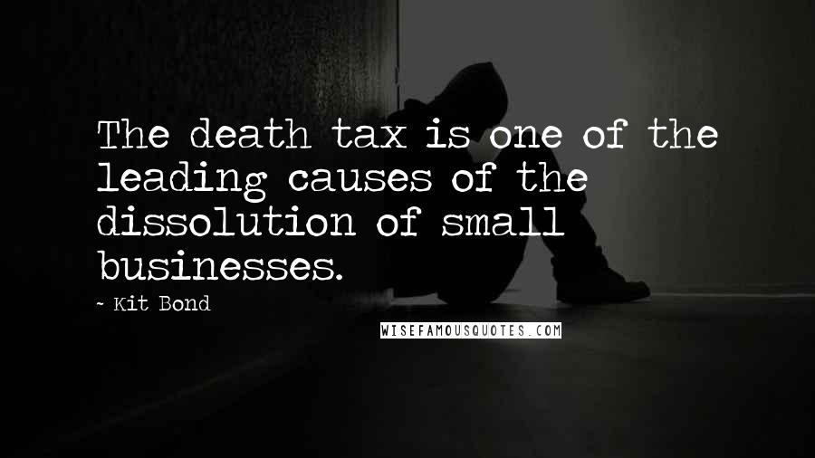 Kit Bond Quotes: The death tax is one of the leading causes of the dissolution of small businesses.