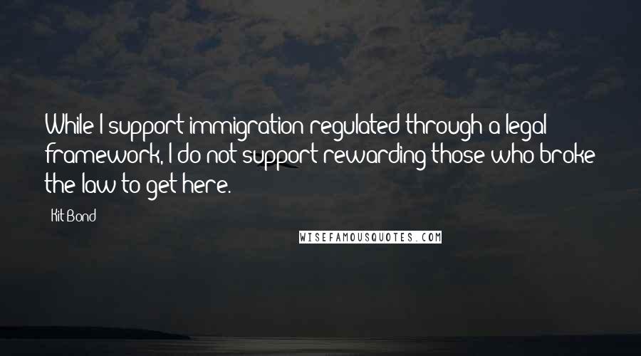 Kit Bond Quotes: While I support immigration regulated through a legal framework, I do not support rewarding those who broke the law to get here.