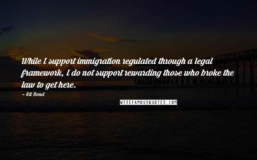 Kit Bond Quotes: While I support immigration regulated through a legal framework, I do not support rewarding those who broke the law to get here.