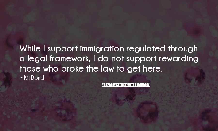 Kit Bond Quotes: While I support immigration regulated through a legal framework, I do not support rewarding those who broke the law to get here.