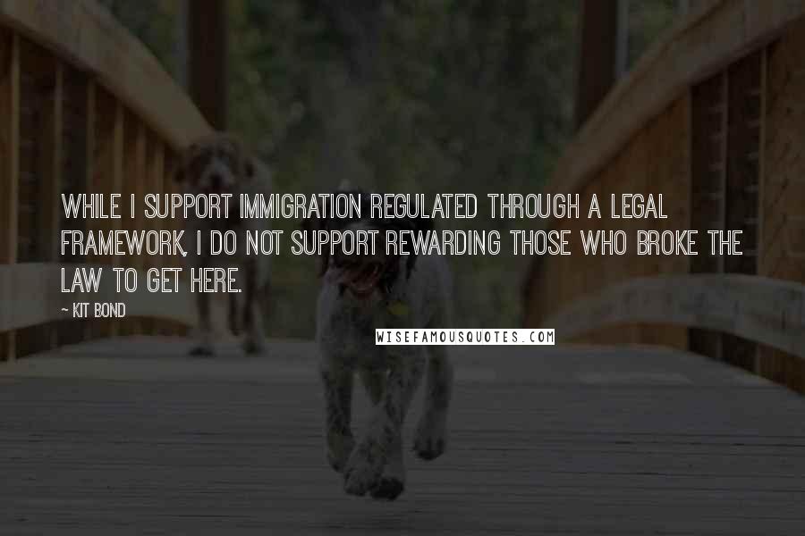 Kit Bond Quotes: While I support immigration regulated through a legal framework, I do not support rewarding those who broke the law to get here.