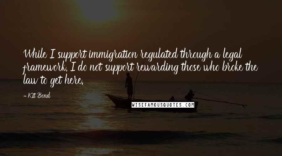 Kit Bond Quotes: While I support immigration regulated through a legal framework, I do not support rewarding those who broke the law to get here.