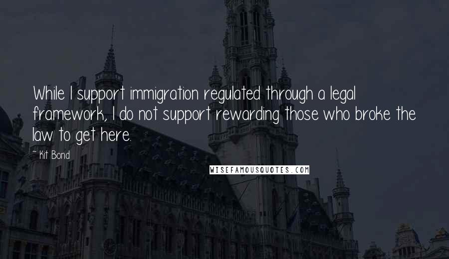 Kit Bond Quotes: While I support immigration regulated through a legal framework, I do not support rewarding those who broke the law to get here.