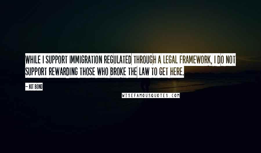 Kit Bond Quotes: While I support immigration regulated through a legal framework, I do not support rewarding those who broke the law to get here.