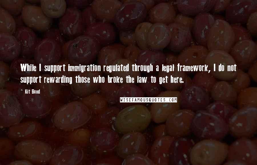 Kit Bond Quotes: While I support immigration regulated through a legal framework, I do not support rewarding those who broke the law to get here.