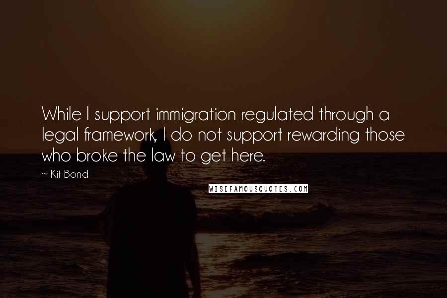 Kit Bond Quotes: While I support immigration regulated through a legal framework, I do not support rewarding those who broke the law to get here.