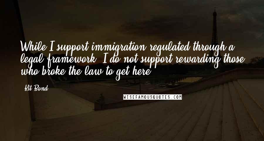 Kit Bond Quotes: While I support immigration regulated through a legal framework, I do not support rewarding those who broke the law to get here.