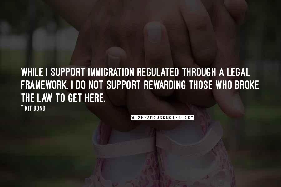 Kit Bond Quotes: While I support immigration regulated through a legal framework, I do not support rewarding those who broke the law to get here.