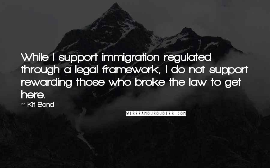 Kit Bond Quotes: While I support immigration regulated through a legal framework, I do not support rewarding those who broke the law to get here.