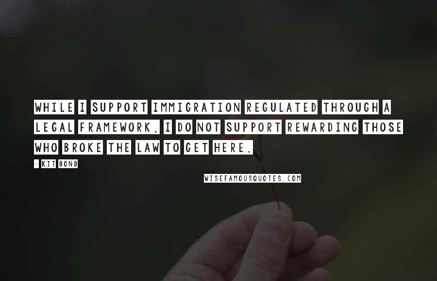 Kit Bond Quotes: While I support immigration regulated through a legal framework, I do not support rewarding those who broke the law to get here.