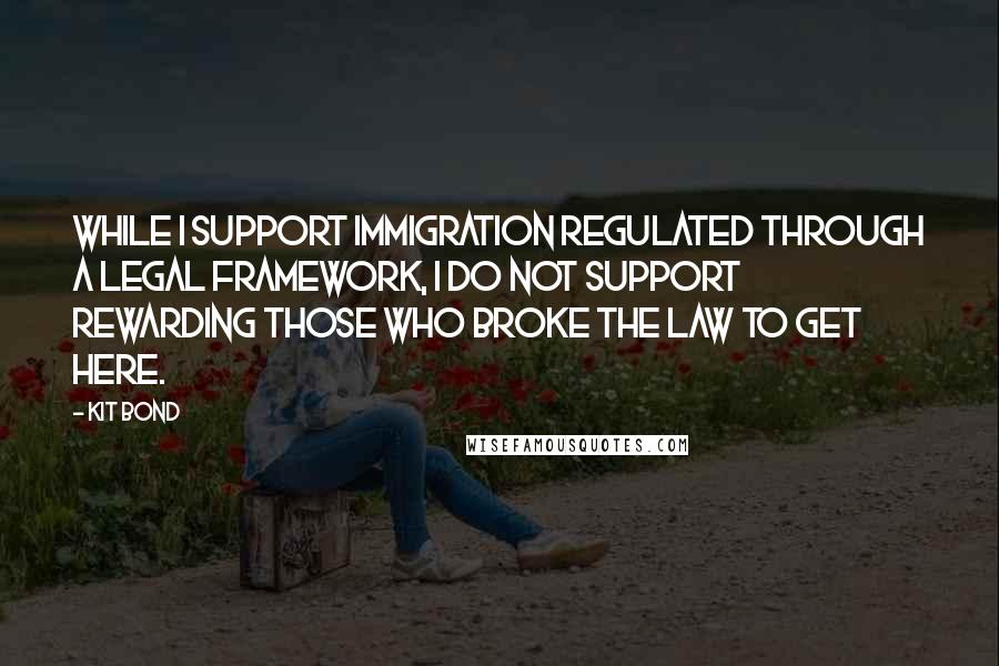 Kit Bond Quotes: While I support immigration regulated through a legal framework, I do not support rewarding those who broke the law to get here.