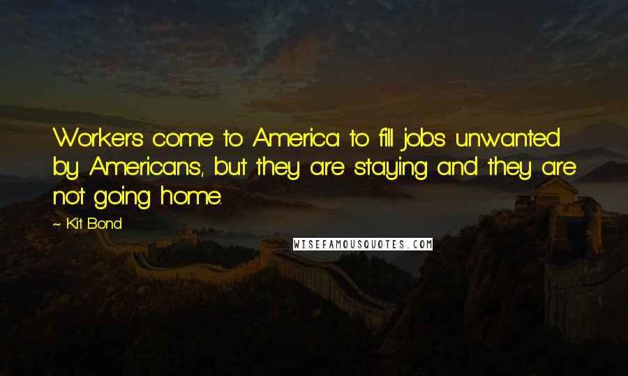 Kit Bond Quotes: Workers come to America to fill jobs unwanted by Americans, but they are staying and they are not going home.