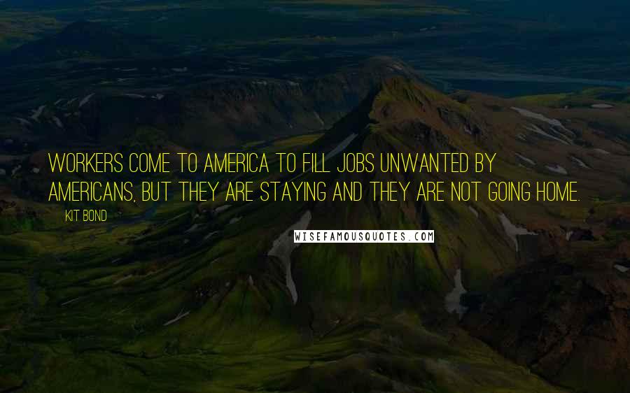Kit Bond Quotes: Workers come to America to fill jobs unwanted by Americans, but they are staying and they are not going home.