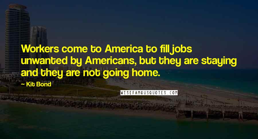 Kit Bond Quotes: Workers come to America to fill jobs unwanted by Americans, but they are staying and they are not going home.