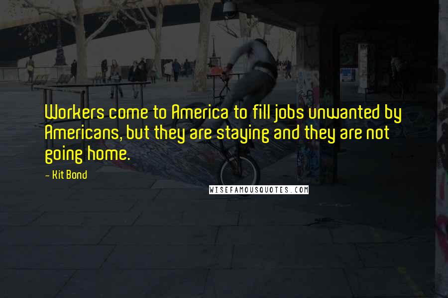Kit Bond Quotes: Workers come to America to fill jobs unwanted by Americans, but they are staying and they are not going home.
