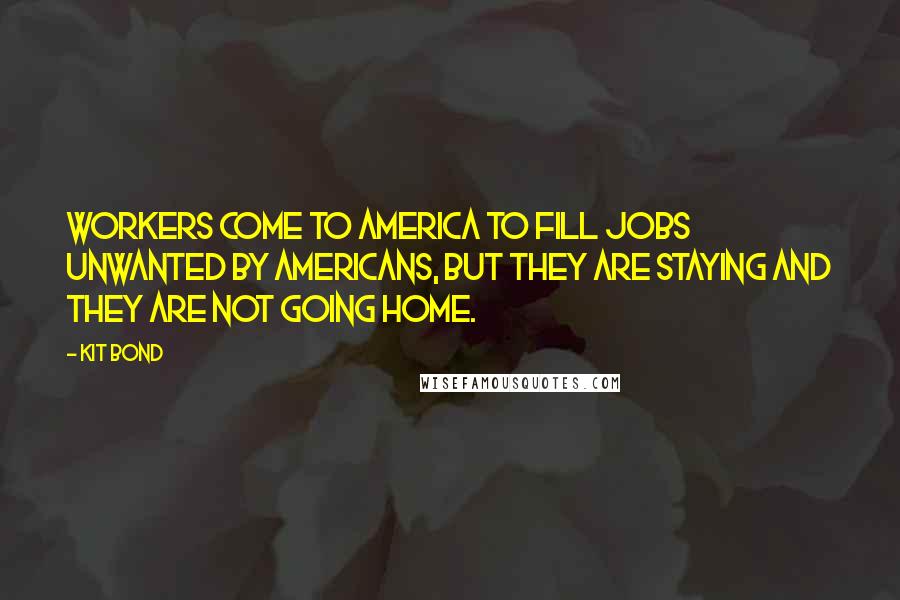 Kit Bond Quotes: Workers come to America to fill jobs unwanted by Americans, but they are staying and they are not going home.