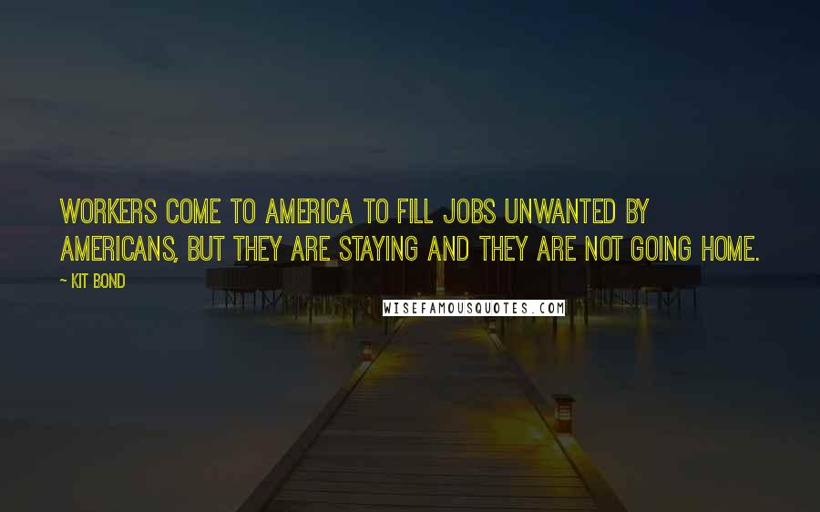 Kit Bond Quotes: Workers come to America to fill jobs unwanted by Americans, but they are staying and they are not going home.