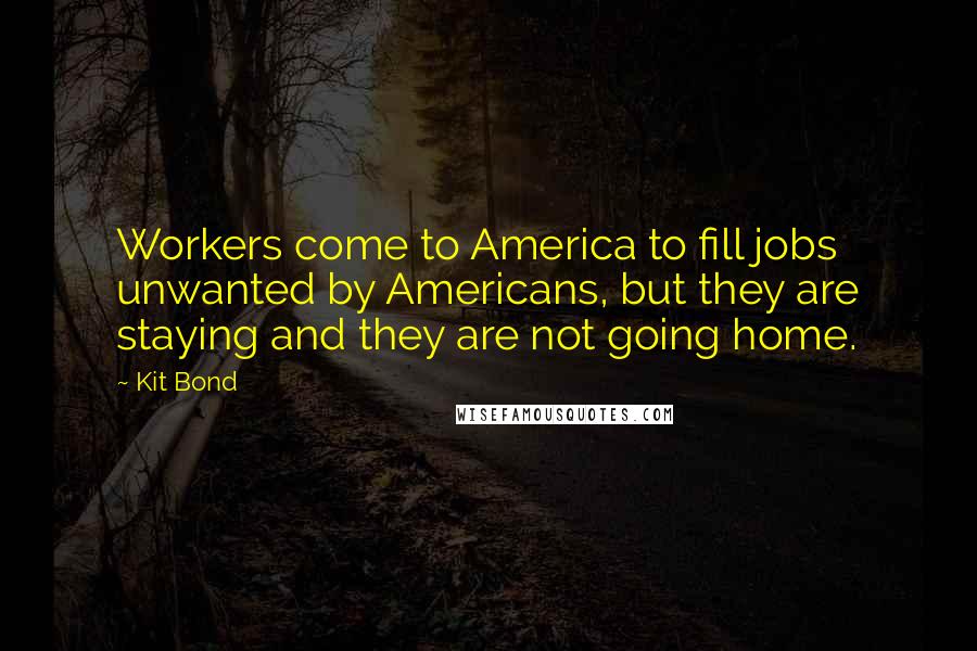 Kit Bond Quotes: Workers come to America to fill jobs unwanted by Americans, but they are staying and they are not going home.
