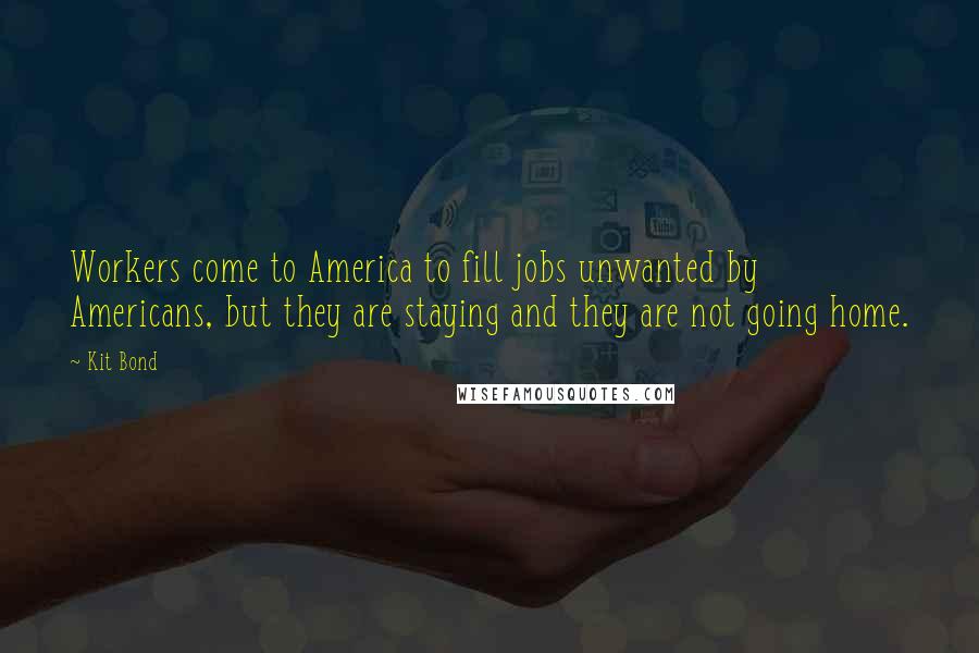 Kit Bond Quotes: Workers come to America to fill jobs unwanted by Americans, but they are staying and they are not going home.