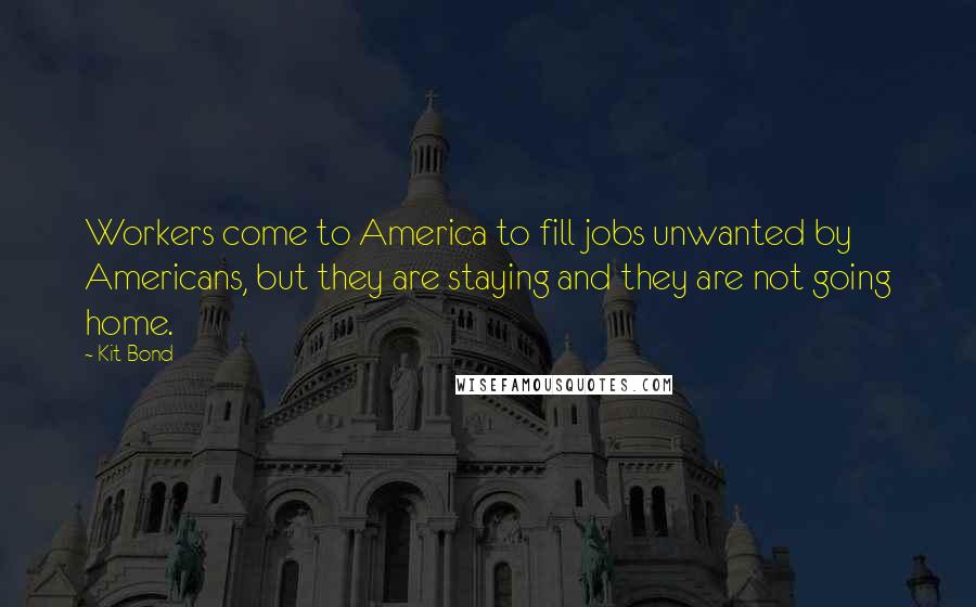 Kit Bond Quotes: Workers come to America to fill jobs unwanted by Americans, but they are staying and they are not going home.