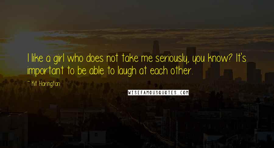 Kit Harington Quotes: I like a girl who does not take me seriously, you know? It's important to be able to laugh at each other.