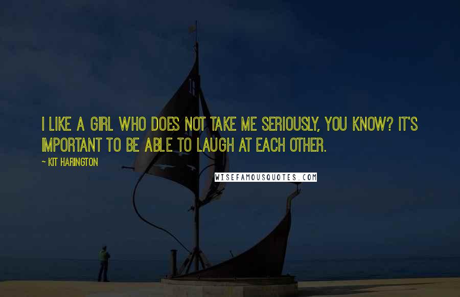 Kit Harington Quotes: I like a girl who does not take me seriously, you know? It's important to be able to laugh at each other.