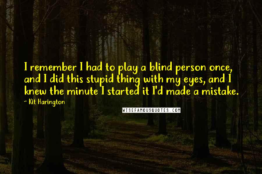 Kit Harington Quotes: I remember I had to play a blind person once, and I did this stupid thing with my eyes, and I knew the minute I started it I'd made a mistake.