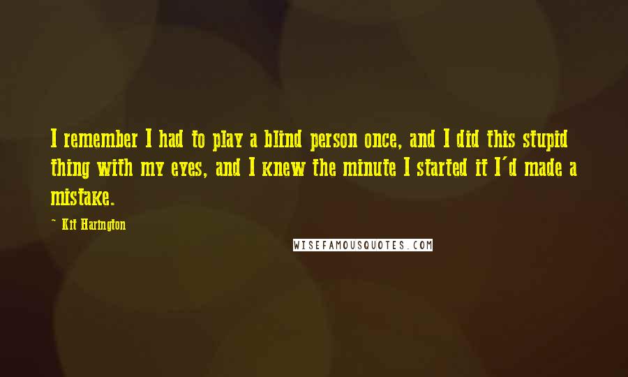 Kit Harington Quotes: I remember I had to play a blind person once, and I did this stupid thing with my eyes, and I knew the minute I started it I'd made a mistake.