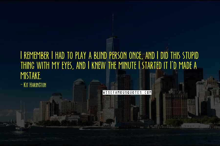 Kit Harington Quotes: I remember I had to play a blind person once, and I did this stupid thing with my eyes, and I knew the minute I started it I'd made a mistake.