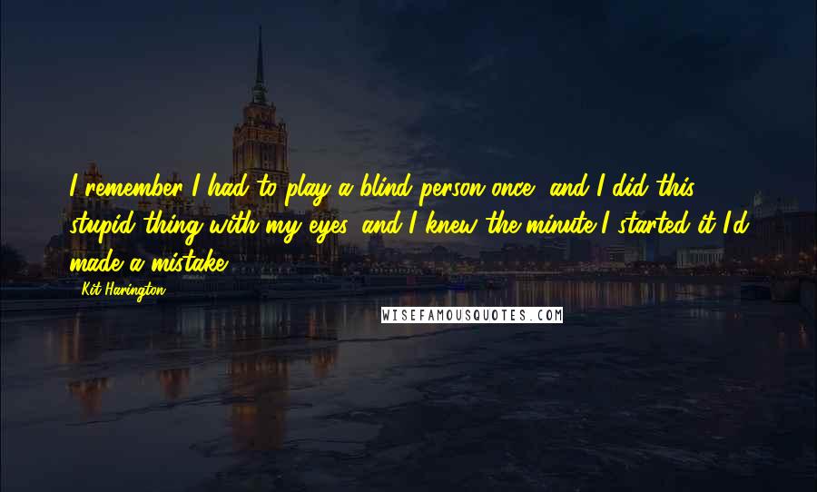 Kit Harington Quotes: I remember I had to play a blind person once, and I did this stupid thing with my eyes, and I knew the minute I started it I'd made a mistake.