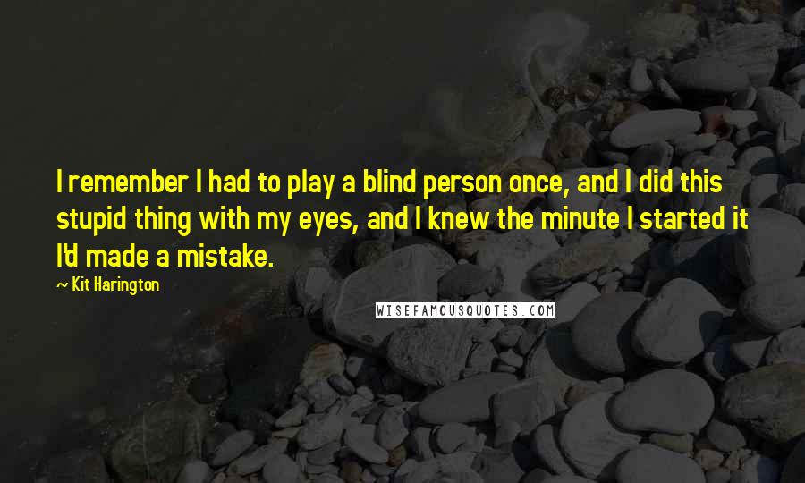 Kit Harington Quotes: I remember I had to play a blind person once, and I did this stupid thing with my eyes, and I knew the minute I started it I'd made a mistake.